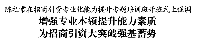 陈之常在招商引资专业化能力提升专题培训班开班式上强调 增强专业本领提升能力素质 为招商引资大突破强基蓄势